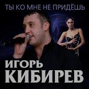 Ты Ко Мне Не Придешь Игорь Кибирев