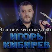 Это Все Что Надо Мне Игорь Кибирев